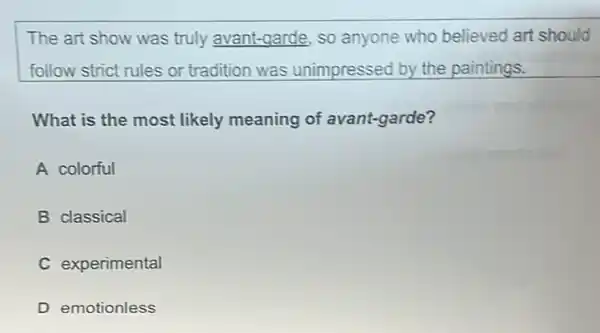 The art show was truly avant-garde, so anyone who believed art should
follow strict rules or tradition was unimpressed by the paintings.
What is the most likely meaning of avant-garde?
A colorful
B classical
C experimental
D emotionless