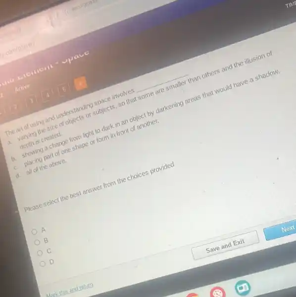 The art of using and understanding space involves __
a. varying the size of objects or subjects so that some are smaller than others and the illusion of
depth is created.
b. showing a change from light to dark in an object by darkening areas that would have a shadow.
c. placing part of one shape or form in front of another.
d. all of the above.
Please select the best answer from the choices provided
A
B
D