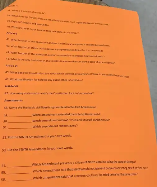 Article IV
37. What is the topic of Article IV?
38. What does the Constitution say about how one state must regard the laws of another state?
39. Explain Privileges and Immunities.
40. What limitation is put on admitting new states to the Union?
Article V
41. What fraction of the houses of Congress is necessary to approve a proposed Amendment?
42. What fraction of states must approve a proposed amendment for it to be ratified?
43. What fraction of the states can ask for a convention to propose new amendments?
44. What is the only limitation in the Constitution as to what can be the basis of an amendment?
Article VI
45. What does the Constitution say about which law shall predominate if there in any conflict between laws?
46. What qualification for holding any public office is forbidden?
Article VII
47. How many states had to ratify the Constitution for it to become law?
Amendments
48. Name the five basic civil liberties guaranteed in the First Amendment.
49. __ Which amendment extended the vote to 18 year olds?
50. __ Which amendment outlaws "cruel and unusual punishments?"
51. __ Which amendment ended slavery?
52. Put the NINTH Amendment in your own words.
53. Put the TENTH Amendment in your own words.
54. __
Which Amendment prevents a citizen of North Carolina suing the state of Georgia?
55. __
Which amendment said that states could not prevent people from voting based on their race?
56. __
Which amendment said that a person could not be tried twice for the same crime?