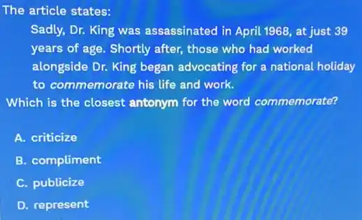 The article states:
Sadly, Dr. King was assassinated in April 1968 at just 39
years of age. Shortly after, those who had worked
alongside Dr. King began advocating for a national holiday
to commemorate his life and work.
Which is the closest antonym for the word commemorate?
A. criticize
B. compliment
C. publicize
D. represent