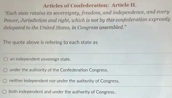 Articles of Confederati on: Article II.
"Each state retains its sovereignty, freedom,and independence, and every
Power, Jurisdiction and right, which is not by this confederation expressly
delegated to the United States, in Congress assembled."
The quote above is refering to each state as
an independent sovereign state.
under the authority of the Confederation Congress.
neither independent nor under the authority of Congress.
both independent and under the authority of Congress.