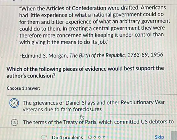 "When the Articles of Confederation were drafted Americans
had little experience of what a national government could do
for them and bitter experience of what an arbitrary government
could do to them In creating a central government they were
therefore more concerned with keeping it under control than
with giving it the means to do its job."
-Edmund S. Morgan, The Birth of the Republic, 1763-89,1956
Which of the following pieces of evidence would best support the
author's conclusion?
Choose 1 answer:
A The grievances of Daniel Shays and other Revolutionary War
veterans due to farm foreclosures
B The terms of the Treaty of Paris, which committed US debtors to