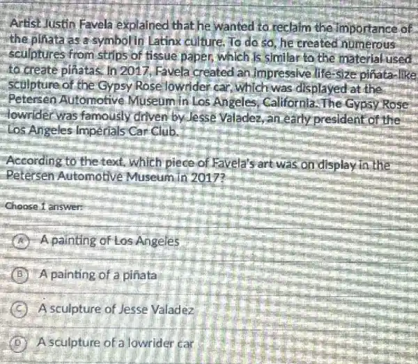 Artist Justin Favela explained that he wanted to reclalm the Importance of
the piliata as a symbolin Latinx culture. To do so he created numerous
sculptures from strips of fissue paper, which Is similar to the material used
to create pinatas. In 2017, Favela created lan.Impressive.life-size pinata-like
sculptureof the Gypsy Rose lowrider car which was displayed at the
Petersen Automotive Museum in Los Angeles, California The Gypsy Rose
lowrider was famously driven by Jesse Valadez,an early president of the
Los Angeles Imperials Car Club.
According to the text.which piece of Favela's art was on display in the
Petersen Automotive Museum in 2017?
Choose 1 answer:
A A.painting of Los Angeles
B A painting of a pinata
C A sculpture of Jesse Valadez
D A sculpture of a lowrider car