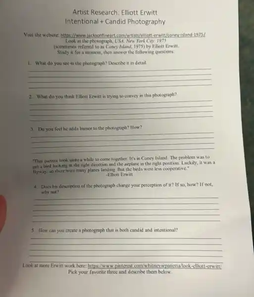 Artist Research: Elliott Erwitt
Intentional + Candid Photography
Visit the website: https://www jacksonfineart.com/artists/elliot -erwitt/coney-island-1975 [
Look at the photograph , USA. New York City.1975
(sometimes referred to as Coney Island, 1975) by Elliott Erwitt
Study it for a moment, then answer the following questions:
1. What do you see in the photograph?Describe it in detail.
__
2. What do you think Elliott Erwitt is trying to convey in this photograph?
__
humor the photograph? How?
__
"This picture took quite a while to come together. It's in Coney Island. The problem was to
get a bird looking in the right direction and the airplane in the right position. Luckily, it was a
flyway, so there were many planes landing. But the birds were less cooperative."
-Elliott Erwitt
4. Does his description of the photograph change your perception of it? If so, how? If not,
why not?
__
5. How can you create a photograph that is both candid and intentional?
Look at Erwitt work here: https://www .pinterest .com/w	panetta/look-elliott-erwitt/
__
Pick your favorite three and describe them below.