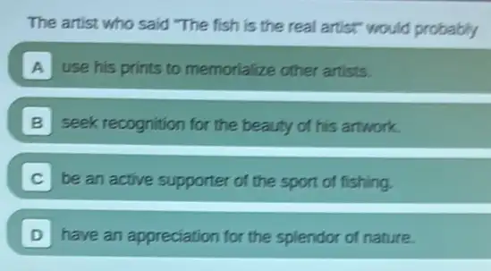 The artist who said "The fish is the real artist" would probably
A use his prints to memorialize other artists.
B seek recognition for the beauty of his artwork.
be an active supporter of the sport of fishing.
D have an appreciation for the splendor of nature.