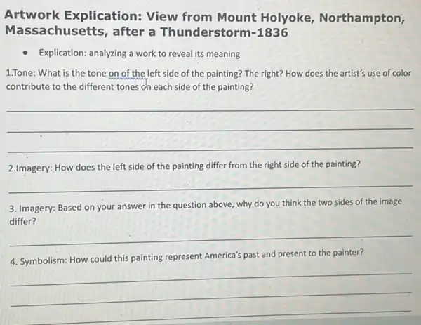 Artwork E xplication: View from Mount Holyoke,Northampton,
Mas sachusetts, after a Thunderstorm -1836
Explication: analyzing a work to reveal its meaning
1.Tone:What is the tone on of the left side of the painting? The right? How does the artist's use of color
contribute to the different tones ch each side of the painting?
__
2.Imagery:How does the left side of the painting differ from the right side of the painting?
__
3. Imagery:Based on your answer in the question above why do you think the two sides of the image
__
4. Symbolism: How could this painting represent America's past and present to the painter?
__