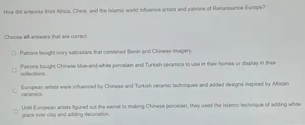 How did artworks from Africa, China, and the Islamic world influence artists and patrons of Renaissance Europe?
Choose all answers that are correct.
Patrons bought ivory salicellars that combined Benin and Chinese imagery.
Patrons bought Chinese blue-and-white porcelain and Turkish ceramics to use in their homes or display in their
collections.
European artists were influenced by Chinese and Turkish ceramic techniques and added designs inspired by African
ceramics.
Until European artists figured out the secret to making Chinese porcelain, they used the Islamic technique of adding white
glaze over clay and adding decoration.