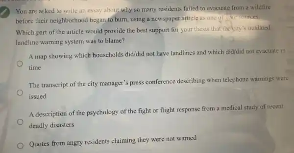 You are asked to write an essay about why so many residents failed to evacuate from a wildfire
before their neighborhood began to burn, using a newspaper article as one of your sources.
Which part of the article would provide the best support for your thesis that the city's outdated
landline warning system was to blame?
A map showing which households did/did not have landlines and which did/did not evacuate in
time
The transcript of the city manager's press conference describing when telephone warnings were
issued
A description of the psychology of the fight or flight response from a medical study of recent
deadly disasters
Quotes from angry residents claiming they were not warned