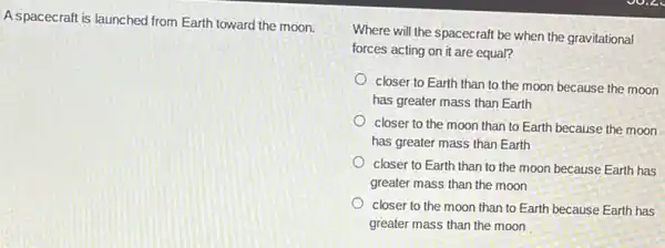 A.spacecraft is launched from Earth toward the moon.
Where will the spacecraft be when the gravitational
forces acting on it are equal?
closer to Earth than to the moon because the moon
has greater mass than Earth
closer to the moon than to Earth because the moon
has greater mass than Earth
closer to Earth than to the moon because Earth has
greater mass than the moon
closer to the moon than to Earth because Earth has
greater mass than the moon