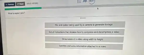 What is aspectratio?
0000
File and codec being used by a camera to generale footage
Sel of Instructions that dictates how to compress and decompress a video
Dimensions of a video using width to height
Subities and extra information attached to a video