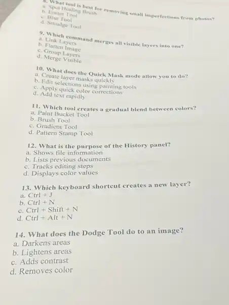 a.Spot Healing Bruth
Healing Brushor removing small imperfections from photos?
b. Eraser Tom
C. Blur Tool
d. Smudge Tool
a. Linketheommand merges all visible layers into one?
b. Link Layers
b. Flatten Image
C Group Layers
d. Merge Visible
10. What does the Quick Mask mode allow you to do?
b. Create layer masks quickly
b. Edit selections using painting tools
C. Apply quick color corrections
d. Add text rapidly
11. Which tool creates a gradual blend between colors?
a. Paint Bucket Tool
b. Brush Tool
C. Gradient Tool
d. Pattern Stamp Tool
12. What is the purpose of the History panel?
a. Shows file information
b. Lists previous documents
C. Tracks editing steps
d. Displays color values
13. Which keyboard shortcut creates a new layer?
a. Ctrl+J
b. Ctrl+N
C. Ctrl+Shift+N
d. Ctrl+Alt+N
14. What does the Dodge Tool do to an image?
a. Darkens areas
b. Lightens areas
C. Adds contrast
d. Removes color