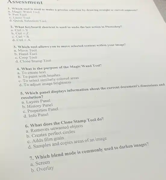 Asse ssment
b. Pen Tool
1. Which tool is (oo) to make a precise selection by drawing straight or curved segments?
b. Magic Wand Tool
c. Lasso Tool
d. Quick Selection Tool
a. Ctrl+Y
a. What keyboard shortcut is used to undo the last action in Photoshop?
b. Ctrl+Z
c. Ctrl+S
d. Ctrl+A
3. Which tool allows you to move selected content within your image?
a. Move Tool
b. Hand Tool
C Crop Tool
d. Clone Stamp Tool
4. What is the purpose of the Magic Wand Tool?
a. To create text
b. To paint with brushes
c. To select similarly colored areas
d. To adjust image brightness
5. Which panel displays information about the current document's dimensions and
resolution?
a. Layers Panel
b. History Panel
c. Properties Panel
d. Info Panel
6. What does the Clone Stamp Tool do?
a. Removes unwanted objects
b. Creates perfect circles
c. Adds film grain
d. Samples and copies areas of an image
7. Which blend mode is commonly used to darken images?
a. Screen
b. Overlay