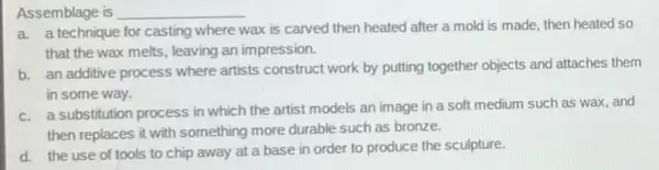 Assemblage is __
a a technique for casting where
wax is carved then heated after a mold is made, then heated so
that the wax melts leaving an impression.
b. an additive process where artists construct work by putting together objects and attaches them
in some way.
c. a substitution process in which the artist models an image in a soft medium such as wax, and
then replaces it with something more durable such as bronze.
d. the use of tools to chip away at a base in order to produce the sculpture.