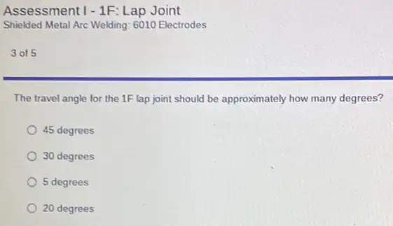 Assessment 1-1F: Lap Joint
Shielded Metal Arc Welding 6010 Electrodes
3 of 5
The travel angle for the 1F lap joint should be approximately how many degrees?
45 degrees
30 degrees
5 degrees
20 degrees