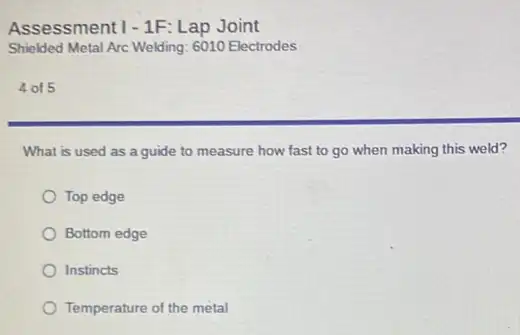 Assessment 1-1F: Lap Joint
Shielded Metal Arc Welding 6010 Electrodes
4 of 5
What is used as a guide to measure how fast to go when making this weld?
Top edge
Bottom edge
Instincts
Temperature of the metal