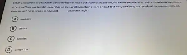 On an assessment of attachment styles modeled on Hazan and Shaver's questionnaire Alicia described herself thus:"I find it relatively easy to get close to
others and I am comfortable depending on them and having them depend on me. I don't worry about being abandoned or about someone getting too
close to me."Alida seems to have a(n) __ attachment style.
A avoidant
B secure
C anxious
D gregarious