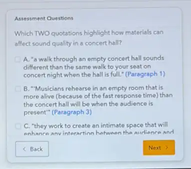 Assessment Questions
Which TWO quotations highlight how materials can
affect sound quality in a concert hall?
A. "a walk through an empty concert hall sounds
different than the same walk to your seat on
concert night when the hall is full." (Paragraph 1)
B. "Musicians rehearse in an empty room that is
more alive (because of the fast response time)than
the concert hall will be when the audience is
present" (Paragraph 3)
D C. "they work to create an intimate space that will
enhance anvinteraction between the audience and
< Back	Next >