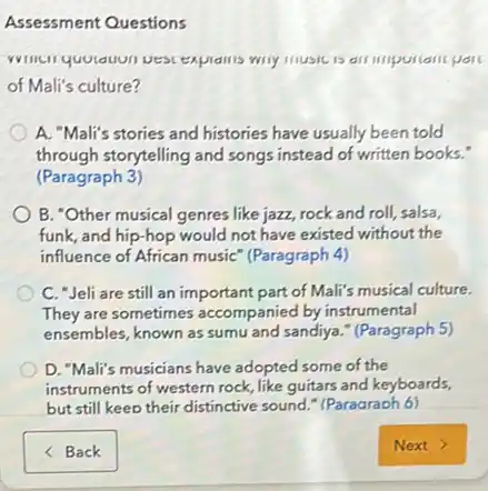 Assessment Questions
wily music is all
of Mali's culture?
A. "Mali's stories and histories have usually been told
through storytelling and songs instead of written books."
(Paragraph 3)
B. "Other musical genres like jazz, rock and roll, salsa,
funk, and hip-hop would not have existed without the
influence of African music (Paragraph 4)
C. "Jeli are still an important part of Mali's musical culture.
They are sometimes accompanied by instrumental
ensembles, known as sumu and sandiya." (Paragraph 5)
D. "Mali's musicians have adopted some of the
instruments of western rock like guitars and keyboards,
but still keep their distinctive sound." (Paragraph 6)