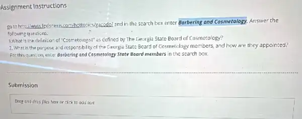 Assignment Instructions
50 to http://www.led/snews.com/hotto pics/gacode/and in the search box enter Barbering and Cosmetology. Answer the
following questions.
1.What is the definition of "Cosmetologist" as defined by The Georgia State Board of Cosmetology?
2. What is the purpose and responsibility of the Georgia State Board of Cosmelclogy members, and how are they appointed?
For this question, enter Barbering and Cosmetology State Boord members in the search box.
Submission
Drog and drop fles here or click to odd text