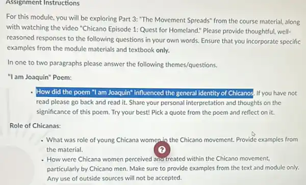 Assignment Instructions
For this module, you will be exploring Part 3: "The Movement Spreads"from the course material along
with watching the video "Chicano Episode 1: Quest for Homeland." Please provide thoughtful, well-
reasoned responses to the following questions in your own words. Ensure that you incorporate specific
examples from the module materials and textbook only.
In one to two paragraphs please answer the following themes/questions.
"I am Joaquin" Poem:
How did the poem "I am Joaquin" influenced the general identity of Chicanos. If you have not
read please go back and read it. Share your personal interpretation and thoughts on the
significance of this poem Try your best! Pick a quote from the poem and reflect on it.
Role of Chicanas:
What was role of young Chicana women.in the Chicano movement. Provide examples from
the material.	?
How were Chicana women perceived ana treated within the Chicano movement.
particularly by Chicano men Make sure to provide examples from the text and module only.
Any use of outside sources will not be accepted.