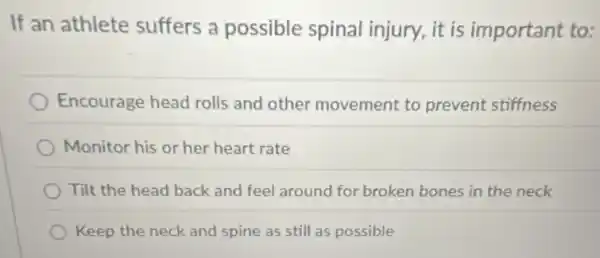 If an athlete suffers a possible spinal injury, it is important to:
Encourage head rolls and other movement to prevent stiffness
Monitor his or her heart rate
Tilt the head back and feel around for broken bones in the neck
Keep the neck and spine as still as possible