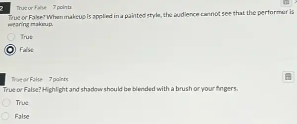 a
True or False? When makeup is applied in a painted style, the audience cannot see that the performer is
wearing makeup.
True
) False
True or False 7 points
Trueor False? Highlight and shadow should be blended with a brush or your fingers.
True
False
True or False 7 points