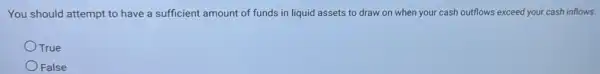 You should attempt to have a sufficient amount of funds in liquid assets to draw on when your cash outflows exceed your cash inflows.
OTrue
False