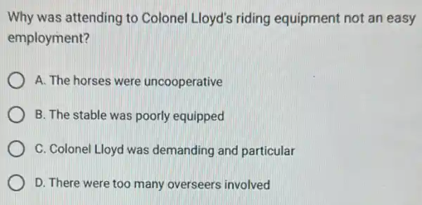 Why was attending to Colonel Lloyd's riding equipment not an easy
employment?
A. The horses were uncooperative
B. The stable was poorly equipped
C. Colonel Lloyd was demanding and particular
D. There were too many overseers involved