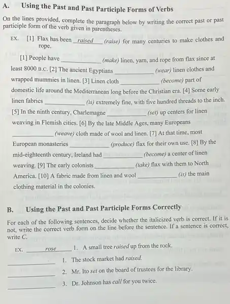 A.
Using the Past and Past Participle Forms of Verbs
On the lines provided.complete the paragraph below by writing the correct past or past
participle form of the verb given in parentheses.
EX. [1] Flax has been __ (raise) for many centuries to make clothes and
rope.
[1] People have __ (make) linen, yarn, and rope from flax since at
least 8000 B.C. [2]The ancient Egyptians __ (wear) linen clothes and
wrapped mummies in linen.[3] Linen cloth __ (become) part of
domestic life around the Mediterranean long before the Christian era. [4] Some early
linen fabrics __ (is) extremely fine, with five hundred threads to the inch.
[5] In the ninth century, Charlemagne __ (set) up centers for linen
weaving in Flemish cities [6] By the late Middle Ages, many Europeans
__ (weave) cloth made of wool and linen. [7]At that time, most
European monasteries __ (produce) flax for their own use. [8] By the
mid-eighteenth century, Ireland had __ (become) a center of linen
weaving. [9] The early colonists __ (take) flax with them to North
America. [10] A fabric made from linen and wool __ (is) the main
clothing material in the colonies.
B. Using the Past and Past Participle Forms Correctly
For each of the following sentences, decide whether the italicized verb is correct. If it is
not, write the correct verb form on the line before the sentence If a sentence is correct,
write C.
EX. __ 1. A small tree raised up from the rock.
__
1. The stock market had raised.
__
2. Mr. Ito set on the board of trustees for the library.
__
3. Dr. Johnson has call for you twice.