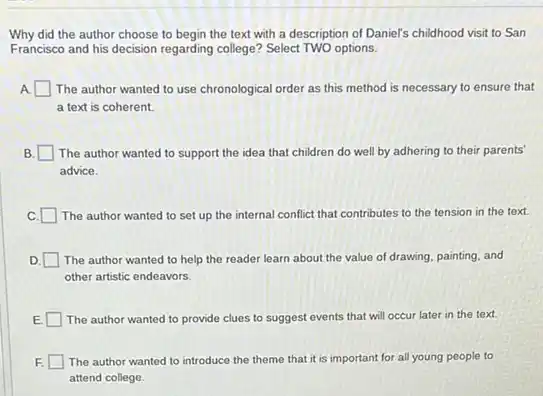 Why did the author choose to begin the text with a description of Daniel's childhood visit to San
Francisco and his decision regarding college? Select TWO options.
A square  The author wanted to use chronological order as this method is necessary to ensure that
a text is coherent.
B square  The author wanted to support the idea that children do well by adhering to their parents'
advice.
C. square  The author wanted to set up the internal conflict that contributes to the tension in the text
D. The author wanted to help the reader learn about the value of drawing, painting, and
other artistic endeavors.
The author wanted to provide clues to suggest events that will occur later in the text.
F. The author wanted to introduce the theme that it is important for all young people to
attend college.