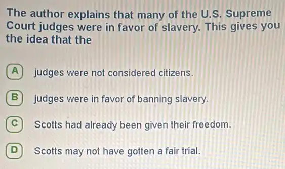 The author explains that many of the U.S. Supreme
Court judges were in favor of slavery. This gives you
the idea that the
A judges were not considered citizens.
B judges were in favor of banning slavery.
C Scotts had already been given their freedom.
(D) Scotts may not have gotten a fair trial. D