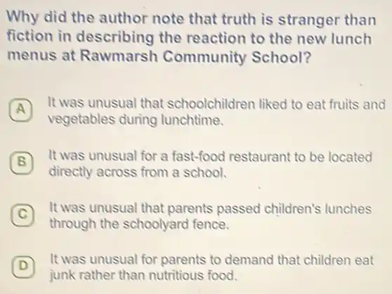 Why did the author note that truth is stranger than
fiction in describing the reaction to the new lunch
menus at Rawmarsh Community School?
A
It was unusual that schoolchildren liked to eat fruits and
A
vegetables during lunchtime.
(B)
It was unusual for a fast-food restaurant to be located
B
directly across from a school.
(C)
It was unusual that parents passed children's lunches
C
through the schoolyard fence.
(D)
It was unusual for parents to demand that children eat
D
junk rather than nutritious food.