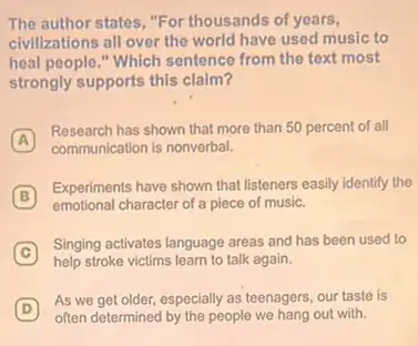 The author states, "For thousands of years,
civilizations all over the world have used music to
heal people," Which sentence from the text most
strongly supports this claim?
A
Research has shown that more than 50 percent of all
A
communication is nonverbal.
B
Experiments have shown that listeners easily identify the
emotional character of a piece of music.
C
Singing activates language areas and has been used to
help stroke victims learn to talk again.
D
As we get older,especially as teenagers, our taste is
often determined by the people we hang out with.