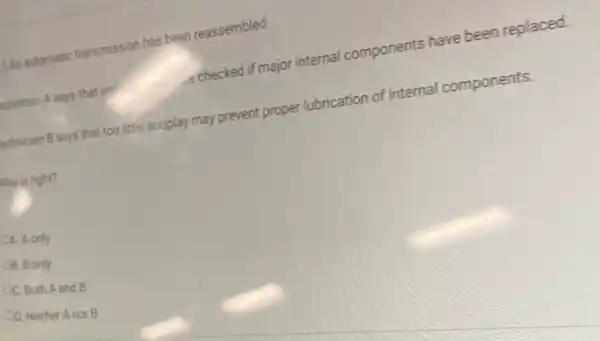 An automatic transmission has been reassembled.
Chnician A says that end	-e checked if major internal components have been replaced.
echnician B says that too little endplay may prevent proper lubrication of internal components.
Who is right?
A. A only
OB. B only
OC. Both A and B
OD. Neither Anor B