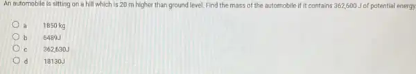 An automobile is sitting on a hill which is 20 m higher than ground level. Find the mass of the automobile if It contains 362,600 J of potential energy.
a 1850 kg
b 6489J
C 362,630J
d 18130J