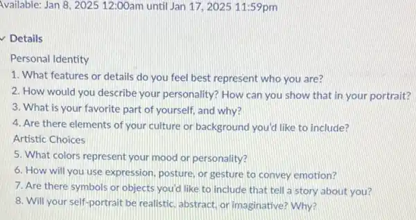 Available: Jan 8, 202512:00am until Jan 17.2025 11:59pm
Details
Personal Identity
1. What features or details do you feel best represent who you are?
2. How would you describe your personality?How can you show that in your portrait?
3. What is your favorite part of yourself and why?
4. Are there elements of your culture or background you'd like to include?
Artistic Choices
5. What colors represent your mood on personality?
6. How will you use expression, posture, or gesture to convey emotion?
7. Are there symbols or objects you'd like to include that tell a story about you?
8. Will your self portrait be realistic, abstract or imaginative? Why?