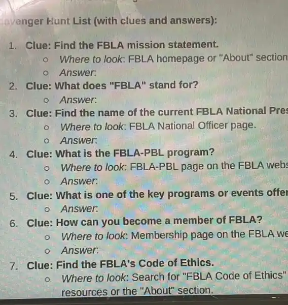 avenger Hunt List (with clues and answers):
1. Clue: Find the FBLA mission statement.
Where to look FBLA homepage or "About" section
Answer:
2. Clue: What does "FBLA"stand for?
Answer:
3. Clue: Find the name of the current FBLA National Pre
Where to look FBLA National Officer page.
Answer:
4. Clue: What is the FBLA-PBL program?
Where to look FBLA-PBL page on the FBLA webs
Answer.
5. Clue: What is one of the key programs or events offer
Answer:
6. Clue: How can you become a member of FBLA?
Where to look Membership page on the EBLA we
Answer:
7. Clue: Find the FBLA's Code of Ethics.
Where to look:Search for "FBLA Code of Ethics"
resources or the "About" section,