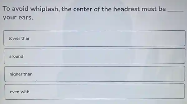 To avoid whiplash , the center of the headrest must be __
your ears.
lower than
around square 
higher than
even with