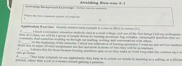 Avoiding Run-ons 3.1
Activating Background Knowledge:Define run-on sentence:
Name the two common causes of a run-on:
1.
2.
Application Exercise: Identify whether each example is a run-on (RO) or correct (C).
1. __
I teach a secondary education methods class at a local college, and one of the first things I tell my undergrads
that, as a class.we will be a group of people driven by burning questions: big.complex, meaningful questions that we
constantly find ourselves working on through our reading.writing, and conversations with others.
__
At the beginning of the semester, I stress our cultivation of burning questions, I want my pre-service teachers
think less in terms of what assignments are due and more in terms of who they will be as teachers.
3. __
I desire this for them because burning questions spur us on they make us work long after the contract says w
can go home.
4. __
They keep notepads on our nightstands; they help us to orient our minds to teaching as a calling,as a lifelon
pursuit, rather than a job or a means toward gaining a pension.