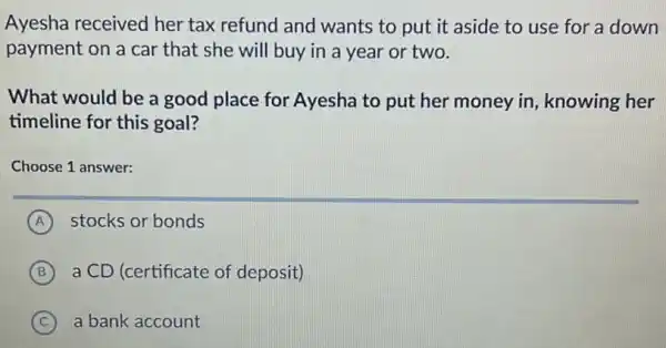 Ayesha received her tax refund and wants to put it aside to use for a down
payment on a car that she will buy in a year or two.
What would be a good place for Ayesha to put her money in, knowing her
timeline for this goal?
Choose 1 answer:
A stocks or bonds
B a CD (certificate of deposit) B
C a bank account