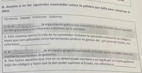 B. Analiza y en los siguientes enunciados coloca la palabra que falta para completar la
idea.
Territorio Estado Población Gobierno
1. Es el __
la organización politica que concentra y ejerce el poder con el supuesto
garantías a los intereses colectivos de la sociedad.
2. Este sistema norma la vida de las sociedades mediante la aplicación y ejecución de códigos y
leyes que son
referimos __
herramientas juridicas de gestión del por parte del Estado, nos
3. El __ es el espacio geográfico en donde el Estado ejerce su poder soberano
mediante sus formas de gobierno.
4. Son todos aquellos que vive en un determinado territorio yes regida por un mismo gobierno
bajo los códigos y leyes que le dan poder supremo al Estado nos referimos a
__