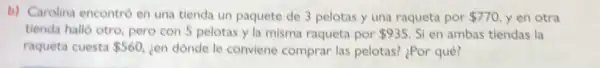 b) Carolina encontró en una tienda un paquete de 3 pelotas y una raqueta por 770 yen otra
tienda halló otro, pero con 5 pelotas y la misma raqueta por 935 Si en ambas tiendas la
raqueta cuesta 560 ien dónde le conviene comprar las pelotas? ¿Por qué?