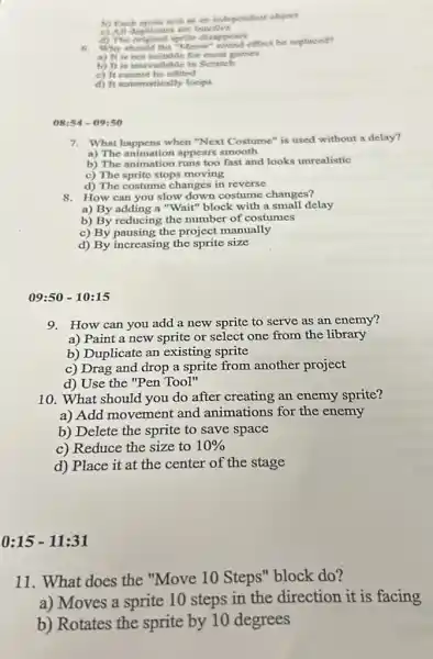 b) Fasch oprite acite as an independent object
d) The
6.
sprite diecound effect be replaced?
i) It is not suitable for most gounest
b) It is unavailable in Scratch
c) It cannot be cdited
d) It mutomatically loops
08:54 - 09:50
7. What happens when "Next Costume" is used without a delay?
a) The animation appears smooth
b) The animation runs too fast and looks unrealistic
c) The sprite stops moving
d) The costume changes in reverse
8. How can you slow down costume changes?
a) By adding a "Wait" block with a small delay
b) By reducing the number of costumes
c) By pausing the project manually
d) By increasing the sprite size
09:50 - 10:15
9. How can you add a new sprite to serve as an enemy?
a) Paint a new sprite or select one from the library
b) Duplicate an existing sprite
c) Drag and drop a sprite from another project
d) Use the "Pen Tool"
10. What should you do after creating an enemy sprite?
a) Add movement and animations for the enemy
b) Delete the sprite to save space
c) Reduce the size to 10% 
d) Place it at the center of the stage
0:15 -11:31
11. What does the "Move 10 Steps''block do?
a) Moves a sprite 10 steps in the direction it is facing
b) Rotates the sprite by 10 degrees