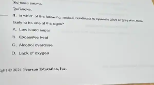 B. head trauma.
Dicitroke.
3. In which of the following medical conditions is cyanosis (blue or gray skin) most
likely to be one of the signs?
A. Low blood sugar
B. Excessive heat
C. Alcohol overdose
D. Lack of oxygen
isht CO 2021 Pearson Education, Ine.