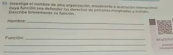 b) Investiga el nombre de otra organización movimiento o asociación internacional
cuya función sea defender los derechos de personas marginadasy anotalo.
Describe brevemente su función.
__
__
bit.
Amnis
Inter nacle