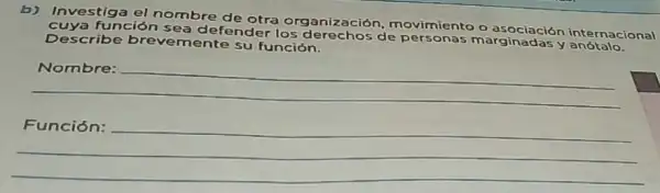 b) Investiga el nombre de otra organizaciór , movimiento o as ocia ción inte rnac ziona
cuya funciór sea de fender los derechos de personas mar gina das y anot alo.
Describe brevemente su función.
__
__