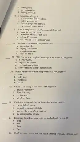 b. making laws.
c. goverting cities.
d. helping lobbyists.
__
18. Congress is made up of
a. presidents and vice presidents
b. judges and mayons.
c. interest proupa and lobbyists.
d. representatives and sensions
__ 19. What is a requirement of all members of Congress?
a. serve for only two years
b. live in the state that elects them
c. at least 30 years old
d. US, citinens for at least nine years
__ 20. The job of a member of Congress includes
a. discussing bills
b. belping constivents.
c. attending meetings.
d. all of the above.
__ 21. Which is not an example of a noolegislative power of Congress?
a. borrow money
b. impeach an official
c. conduct investigations
d. approve foderal jadges' appeintments
__ 22. Which term best describes the powers held by Congress?
a. weak
b. unlimited
c. confusing
d. broad
__ 23. Which is as example of a power of Congress?
a. regulate commerce
b. borrow money
c. declare war
d. all of the above
__ 24. Which is a power held by the House but not the Senate?
a. create federal courts
b. impeach or accuse officials
c. approve Supresse Court justices
d. try an impeached official
__ 25. How many Presidents have been impeached and convicted?
a. note
b. two
c. three
d. five
__ 26. Which is true of events that can occur after the Presideer vetoes a bill?