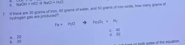 b. NaOH+HClarrow NaCl+H_(2)O
7. If there are 30 grams of iron, 40 grams of water, and 50 grams of iron oxide, how many grams of
hydrogen gas are produced?
Fe+H_(2)Oarrow Fe_(2)O_(3)+H_(2)
a. 20
C. 40
b. 30
d. 50
sides of the equation.