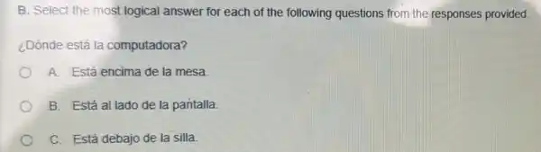 B. Select the most logical answer for each of the following questions from the responses provided.
¿Dónde está la computadora?
A. Está encima de la mesa
B. Está al lado de la pantalla
C. Está debajo de la silla.