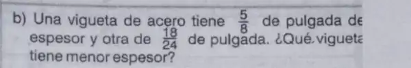 b) Una vigueta de acero tiene (5)/(8) de pulgada de
espesor y otra de (18)/(24) de pulgada. ¿Qué vigueta
tiene menor espesor?